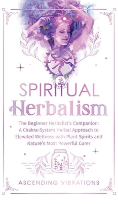 Spiritual Herbalism: The Beginner Herbalist's Companion: A Chakra-System Herbal Approach to Elevated Wellness with Plant Spirits and Nature by Vibrations, Ascending