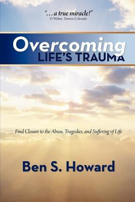 Overcoming Life's Trauma: Find Closure to the Abuse, Tragedies, and Suffering of Life by Howard, Ben S.