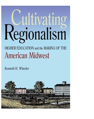 Cultivating Regionalism: Higher Education and the Making of the American Midwest by Wheeler, Kenneth H.