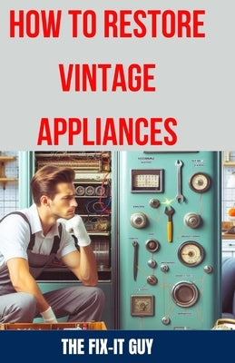 How to Restore Vintage Appliances: The Ultimate Guide to Reviving Classic Refrigerators, Antique Stoves, Retro Washing Machines, and Other Timeless Ki by Guy, The Fix-It