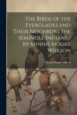 The Birds of the Everglades and Their Neighbors the Seminole Indians / by Minnie Moore Willson by Willson, Minnie Moore