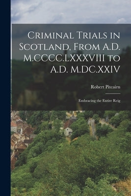 Criminal Trials in Scotland, From A.D. M.CCCC.LXXXVIII to A.D. M.DC.XXIV: Embracing the Entire Reig by Pitcairn, Robert