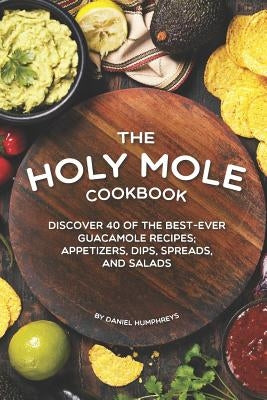 The Holy Mole Cookbook: Discover 40 of the Best-Ever Guacamole Recipes; Appetizers, Dips, Spreads, and Salads by Humphreys, Daniel
