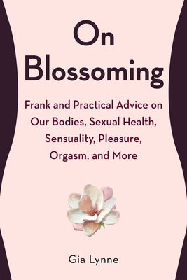 On Blossoming: Frank and Practical Advice on Our Bodies, Sexual Health, Sensuality, Pleasure, Orgasm, and More by Lynne, Gia