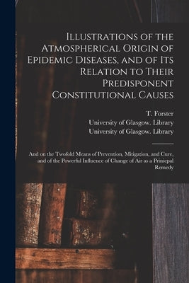 Illustrations of the Atmospherical Origin of Epidemic Diseases, and of Its Relation to Their Predisponent Constitutional Causes [electronic Resource]: by Forster, T. (Thomas) 1789-1860