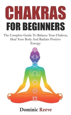Chakras For Beginners: The Complete Guide To Balance Your Chakras, Heal Your Body And Radiate Positive Energy by Reeve, Dominic J.
