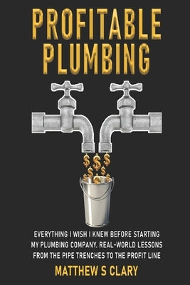 Profitable Plumbing: Everything I Wish I Knew Before Starting My Plumbing Company. Real-World Lessons from the Pipe Trenches to the Profit Line by Clary, Matthew