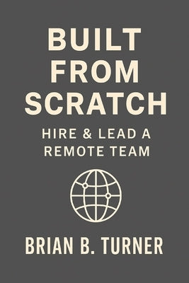 Built from Scratch: Hire & Lead a Remote Team: Build Structure, Trust, and Freedom Without Losing Control by Turner, Brian