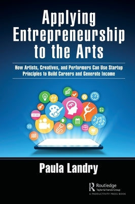 Applying Entrepreneurship to the Arts: How Artists, Creatives, and Performers Can Use Startup Principles to Build Careers and Generate Income by Landry, Paula