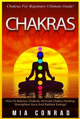Chakras: Chakras For Beginners Ultimate Guide! How To Balance Chakras, Activate Chakra Healing, Strengthen Aura And Radiate Ene by Conrad, Mia