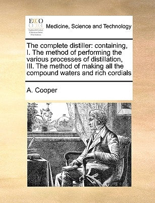 The Complete Distiller: Containing, I. the Method of Performing the Various Processes of Distillation, III. the Method of Making All the Compo by Cooper, A.