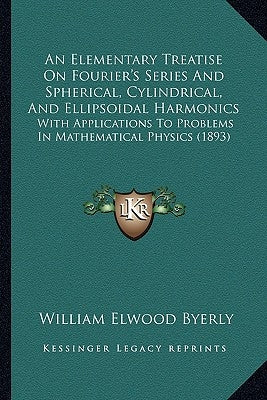 An Elementary Treatise On Fourier's Series And Spherical, Cylindrical, And Ellipsoidal Harmonics: With Applications To Problems In Mathematical Physic by Byerly, William Elwood