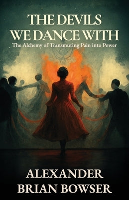 The Devils We Dance With: The Alchemy of Transmuting Pain into Power by Bowser, Alexander Brian