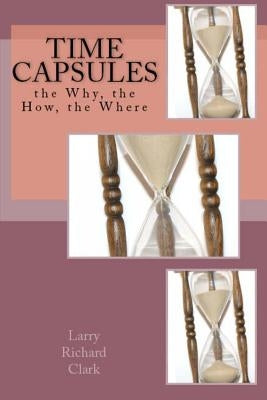 Time Capsules: the Why, the How, the Where by Clark, Larry Richard
