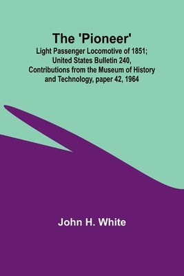 The 'Pioneer': Light Passenger Locomotive of 1851; United States Bulletin 240, Contributions from the Museum of History and Technology, paper 42, 1964 by White, John H.