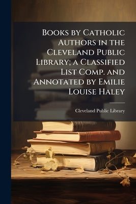 Books by Catholic Authors in the Cleveland Public Library; a Classified List Comp. and Annotated by Emilie Louise Haley by Cleveland Public Library