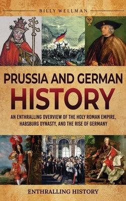 Prussia and German History: An Enthralling Overview of the Holy Roman Empire, Habsburg Dynasty, and the Rise of Germany by Wellman, Billy