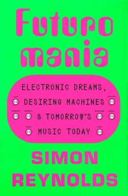 Futuromania: Electronic Dreams, Desiring Machines, and Tomorrow's Music Today by Reynolds, Simon