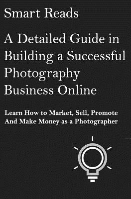 A Detailed Guide in Building a Successful Photography Business Online: Learn How to Market, Sell, Promote and Make Money as a Photographer by Reads, Smart