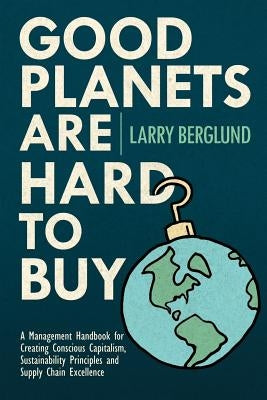 Good Planets are Hard to Buy: A Management Handbook for Creating Conscious Capitalism, Sustainability Principles and Supply Chain Excellence by Berglund, Larry