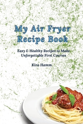 My Air Fryer Recipe Book: Easy & Healthy Recipes to Make Unforgettable First Courses by Hamm, Kira