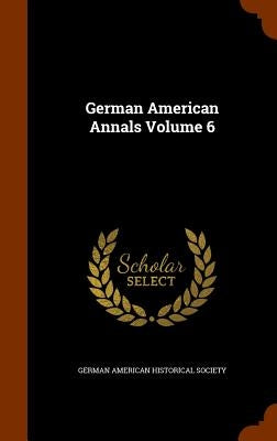 German American Annals Volume 6 by German American Historical Society