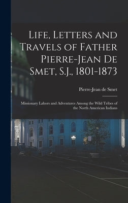 Life, Letters and Travels of Father Pierre-Jean De Smet, S.J., 1801-1873: Missionary Labors and Adventures Among the Wild Tribes of the North American by De Smet, Pierre-Jean