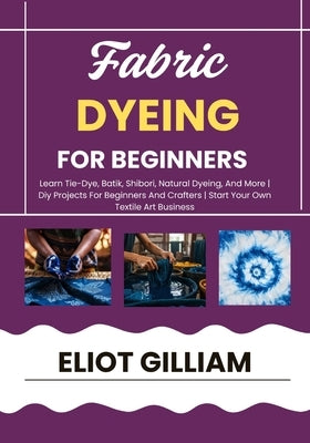 Fabric Dyeing for Beginners: Learn Tie-Dye, Batik, Shibori, Natural Dyeing, And More Diy Projects For Beginners And Crafters Start Your Own Textile Ar by Gilliam, Eliot