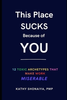 This Place Sucks Because of You: 12 Toxic Archetypes That Make Work Miserable by Shonaiya Pmp, Kathy