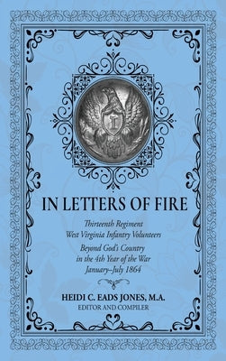 In Letters of Fire: Thirteenth Regiment West Virginia Infantry Volunteers Beyond God's Country in the 4th Year of the War January-July 1864 by Eads Jones, Heidi C.