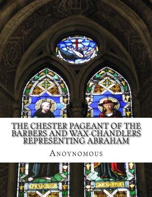 The Chester Pageant of the Barbers and Wax-Chandlers Representing Abraham: Melchisedec, and Isaac In Plain and Simple English by Bookcaps