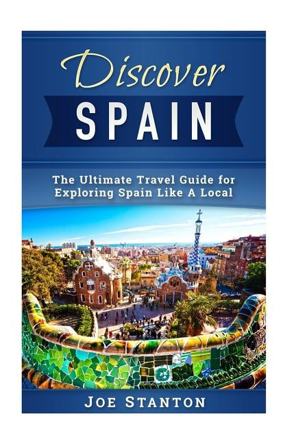 Discover Spain: The Ultimate Travel Guide for Exploring Spain Like A Local by Stanton, Joe