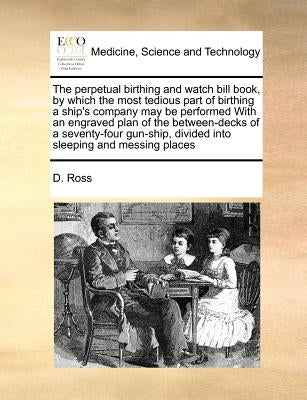 The perpetual birthing and watch bill book, by which the most tedious part of birthing a ship's company may be performed With an engraved plan of the by Ross, D.