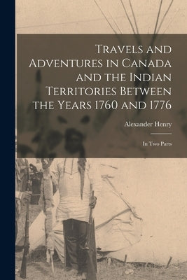 Travels and Adventures in Canada and the Indian Territories Between the Years 1760 and 1776 [microform]: in Two Parts by Henry, Alexander 1739-1824