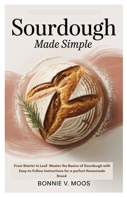 Sourdough Made Simple: From Starter to Loaf Master the Basics of Sourdough with Easy-to-Follow Instructions for a perfect Homemade Bread by Moos, Bonnie V.