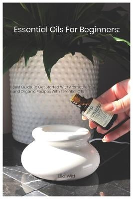 Essential Oils For Beginners: Best Guide To Get Started With Aromatherapy and Organic Recipes With Essential Oils by Witt, Ella