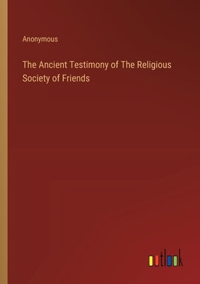 The Ancient Testimony of The Religious Society of Friends by Anonymous