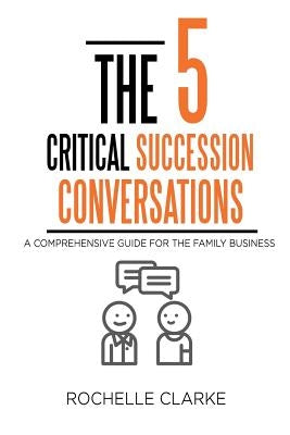 The 5 Critical Succession Conversations: A Comprehensive Guide for the Family Business by Clarke, Rochelle