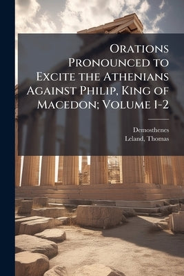Orations Pronounced to Excite the Athenians Against Philip, King of Macedon; Volume 1-2 by Demosthenes