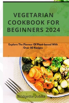 Vegetarian Cookbook for Beginners 2024: Explore The Flavour Of Plant-Based With Over 50 Recipes by Johns, Bridgette