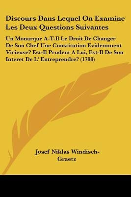Discours Dans Lequel On Examine Les Deux Questions Suivantes: Un Monarque A-T-Il Le Droit De Changer De Son Chef Une Constitution Evidemment Vicieuse? by Windisch-Graetz, Josef Niklas