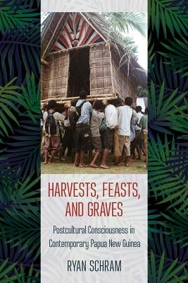 Harvests, Feasts, and Graves: Postcultural Consciousness in Contemporary Papua New Guinea by Schram, Ryan