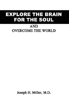 Explore the Brain for the Soul and Overcome the World: To Conquer the World We Must Explore Beyond the World by Miller, Joseph H.