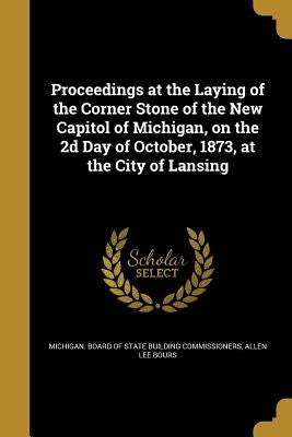 Proceedings at the Laying of the Corner Stone of the New Capitol of Michigan, on the 2d Day of October, 1873, at the City of Lansing by Michigan Board of State Building Commis