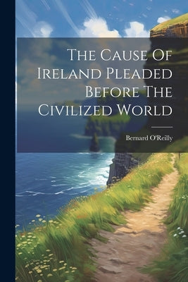 The Cause Of Ireland Pleaded Before The Civilized World by O'Reilly, Bernard