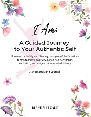 I AM- A Guided Journey to your Authentic Self: How to write the highest vibrating, most powerful affirmations to manifest love, positivity, peace, sel by Metcalf, Diane