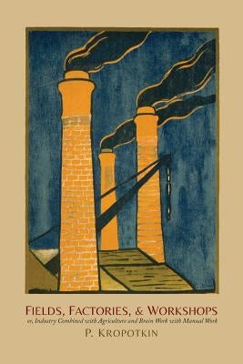 Fields, Factories, and Workshops: Or, Industry Combined with Agriculture and Brain Work with Manual Work by Kropotkin, Petr Alekseevich