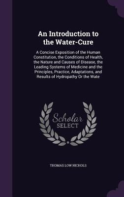 An Introduction to the Water-Cure: A Concise Exposition of the Human Constitution, the Conditions of Health, the Nature and Causes of Disease, the Lea by Nichols, Thomas Low