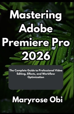 Mastering Adobe Premiere Pro 2026: The Complete Guide to Professional Video Editing, Effects, and Workflow Optimization by Obi, Maryrose