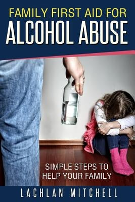 Family First Aid For Alcohol Abuse: Simple Steps To Help Your Family by Mitchell, Lachlan J.
